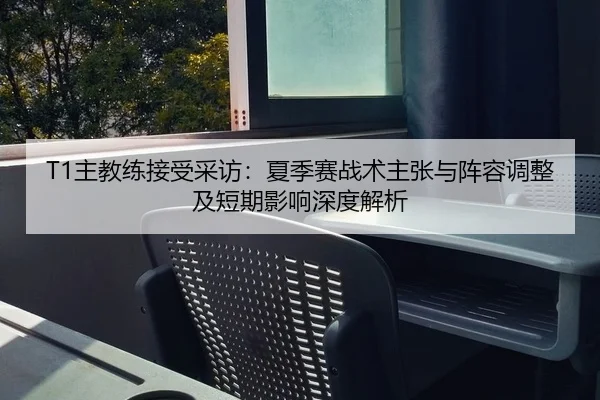 T1主教练接受采访：夏季赛战术主张与阵容调整及短期影响深度解析