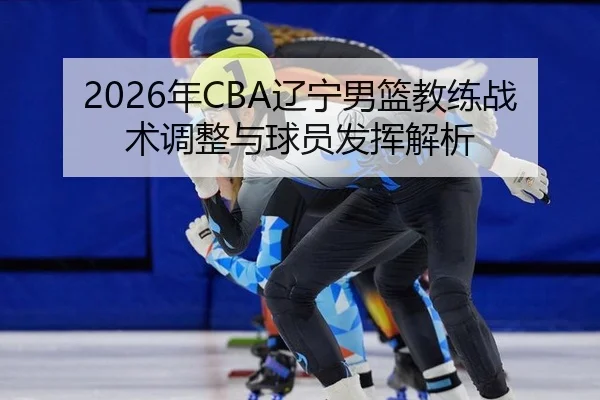 2026年CBA辽宁男篮教练战术调整与球员发挥解析